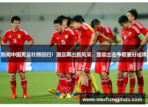 新闻中国男足壮丽回归！国足踢出新风采，重装出击争取更好成绩