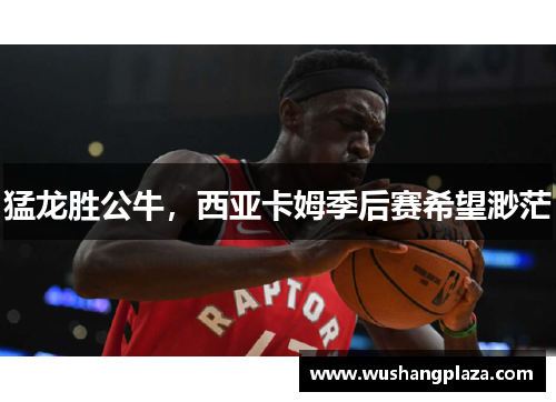 猛龙胜公牛，西亚卡姆季后赛希望渺茫