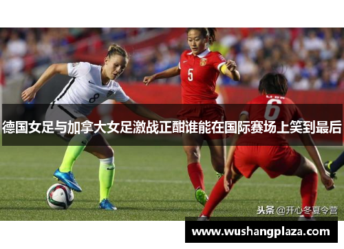 德国女足与加拿大女足激战正酣谁能在国际赛场上笑到最后