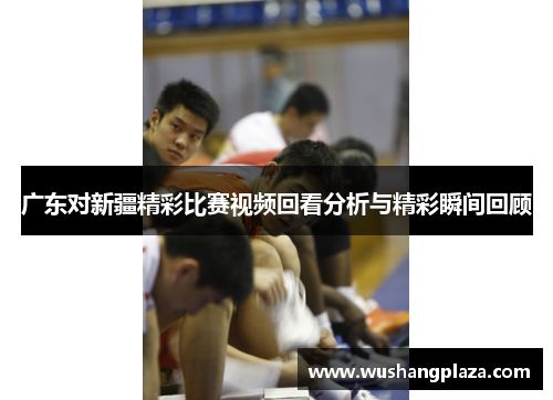广东对新疆精彩比赛视频回看分析与精彩瞬间回顾