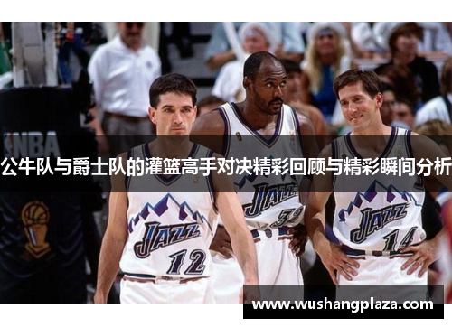 公牛队与爵士队的灌篮高手对决精彩回顾与精彩瞬间分析