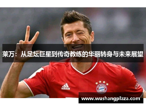 莱万：从足坛巨星到传奇教练的华丽转身与未来展望