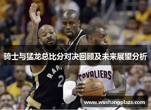 骑士与猛龙总比分对决回顾及未来展望分析