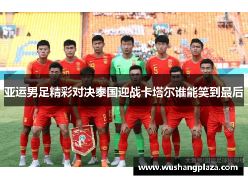 亚运男足精彩对决泰国迎战卡塔尔谁能笑到最后