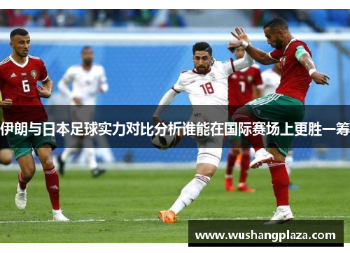 伊朗与日本足球实力对比分析谁能在国际赛场上更胜一筹